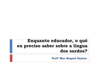 Enquanto educador, o quê eu preciso saber sobre a língua dos surdos? Profª Msc Raquel Gomes 