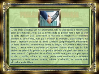 ... terá mais facilidade em nos atormentar, fato no qual reside a maioria dos
casos de obsessões. Jesus fala da necessidade do perdão para o bem do que
se sente ofendido. Mas, como tudo se relaciona, os benefícios se estendem
também ao que ofende, pois que o ofensor do momento, quase sempre, foi
antes o ofendido, ou assim se sentiu. Amando, compreendendo, mudaremos
de faixa vibratória, tornando-nos imune ao ataque, pois, como o Mestre nos
falou, o Amor cobre a multidão de pecados. Kardec afirma que há dois
efeitos na prática do perdão e na prática do bem em geral: um moral e o
outro material. O primeiro são os efeitos morais para quem dá e para quem
recebe o perdão, efeitos no sentir, provocando sentimentos e emoções
agradáveis e mais nobres. Ambos, ofensor e ofendido, se sentem mais
aliviados, mais felizes.
 
