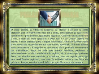 O outro elimina as vibrações negativas do ofensor e do que se sente
ofendido, que se estabelecem entre um e outro, consequência da ação e dos
sentimentos e pensamentos, igualmente negativos. Conforme ensinamento do
Cristo, o sacrifício mais agradável a Deus não é ir ao Centro Espírita ou
mesmo ir fazer caridade junto a algum necessitado. Antes de fazermos tudo
isto é necessário reconciliarmo-nos com o nosso adversário. Pois não adianta
nada aprendermos o Evangelho, se este ensino não é praticado no momento
das dificuldades. Jesus nos fala para sermos humildes, pacientes e
misericordiosos. A oferta verdadeira do espírita, não é aquela que podemos
fazer com simples atos materiais ou exteriores, mas sim aquela que exige
uma modificação espiritual, com atos de reflexão íntima e em favor do
próximo. Sempre, o maior beneficiado com o perdão somos nós mesmos.
 