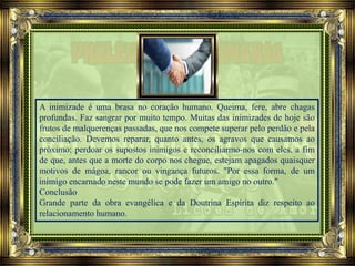 A inimizade é uma brasa no coração humano. Queima, fere, abre chagas
profundas. Faz sangrar por muito tempo. Muitas das inimizades de hoje são
frutos de malquerenças passadas, que nos compete superar pelo perdão e pela
conciliação. Devemos reparar, quanto antes, os agravos que causamos ao
próximo; perdoar os supostos inimigos e reconciliarmo-nos com eles, a fim
de que, antes que a morte do corpo nos chegue, estejam apagados quaisquer
motivos de mágoa, rancor ou vingança futuros. "Por essa forma, de um
inimigo encarnado neste mundo se pode fazer um amigo no outro."
Conclusão
Grande parte da obra evangélica e da Doutrina Espírita diz respeito ao
relacionamento humano.
 