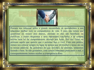 Procura nos informar sobre a grande necessidade de aprendermos a nos
relacionar melhor com os companheiros de vida. E para isto temos que
questionar os nossos atos diários, aferindo se eles são benéficos ou
maléficos, e assim chegarmos a uma importante conclusão: a de sempre
utilizar uma lei de comportamento deixada por Jesus. Diz ela: Fazei ao
próximo aquilo que quereis que o próximo faça a você. Com esta prática,
iremos nos colocar sempre no lugar da pessoa que irá receber o nosso ato ou
as nossas palavras. Se gostarmos do que ouvimos ou sentimos, estaremos
fazendo o bem. Se não gostarmos, com certeza estaremos praticando o mal, e
consequentemente iremos receber a consequência disto.
 
