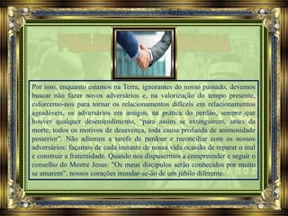 Por isso, enquanto estamos na Terra, ignorantes do nosso passado, devemos
buscar não fazer novos adversários e, na valorização do tempo presente,
esforcemo-nos para tornar os relacionamentos difíceis em relacionamentos
agradáveis, os adversários em amigos, na prática do perdão, sempre que
houver qualquer desentendimento, “para assim se extinguirem, antes da
morte, todos os motivos de desavença, toda causa profunda de animosidade
posterior”. Não adiemos a tarefa de perdoar e reconciliar com os nossos
adversários: façamos de cada instante de nossa vida ocasião de reparar o mal
e construir a fraternidade. Quando nos dispusermos a compreender e seguir o
conselho do Mestre Jesus: "Os meus discípulos serão conhecidos por muito
se amarem", nossos corações inundar-se-ão de um júbilo diferente.
 