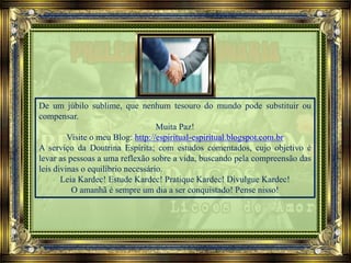 De um júbilo sublime, que nenhum tesouro do mundo pode substituir ou
compensar.
Muita Paz!
Visite o meu Blog: http://espiritual-espiritual.blogspot.com.br
A serviço da Doutrina Espírita; com estudos comentados, cujo objetivo é
levar as pessoas a uma reflexão sobre a vida, buscando pela compreensão das
leis divinas o equilíbrio necessário.
Leia Kardec! Estude Kardec! Pratique Kardec! Divulgue Kardec!
O amanhã é sempre um dia a ser conquistado! Pense nisso!
 