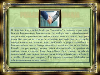 O dicionário traz a definição de que “reconciliar” é instaurar a paz entre;
ficar em harmonia com; harmonizar-se. Em analogia com o entendimento de
que para amar o próximo é necessário primeiro amar a si mesmo, logo, para
reconciliar com os adversários, é necessário que cada qual se reconcilie
consigo mesmo, em primeiro lugar, pacificando a própria consciência e
harmonizando-se com os bons pensamentos, em sintonia com as leis divinas.
Estando em paz consigo mesmo, estará desenvolvendo os quesitos da
caridade como a entende Jesus: benevolência (boa vontade, surgida da
voluntariedade, sem esperar nada em troca); indulgência (doçura por dentro);
e perdão (doar-se por completo). Em seguida, estaremos habilitados ao
relacionamento com os adversários.
 