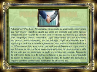 Adversários? Pois bem! Novamente, em consulta ao dicionário, observamos
que “adversário” significa aquele que entra em combate com outra pessoa;
antagonista; que é capaz de se opor; que é contrário a; opositor; que disputa
uma competição contra; contendor. Logo, observamos que um adversário
não precisa, necessariamente, ser um inimigo. Aqui, o adversário não é
alguém que está nos acusando injustamente, mas aquele a quem ofendemos
ou difamamos de fato, mas um ser que está a caminho conosco e que pensa e
age diferente de nós, expõe as suas opiniões diversas da nossa, conduz a vida
de um jeito que nos incomoda, ou pode ser, mesmo, um inimigo, decorrente
de entreveros desta e/ou de outras existências e que agora é a oportunidade
de ajuste ou reajuste, ou seja, da reconciliação, do acertar dos ponteiros e
seguir o caminho desbravando horizontes de amizade e paz.
 