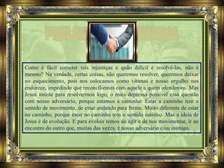 Como é fácil cometer tais injustiças e quão difícil é resolvê-las, não é
mesmo? Na verdade, certas coisas, não queremos resolver, queremos deixar
no esquecimento, pois nos colocamos como vítimas e nosso orgulho nos
endurece, impedindo que reconciliemos com aquele a quem ofendemos. Mas
Jesus insiste para resolvermos logo, o mais depressa possível essa questão
com nosso adversário, porque estamos a caminho. Estar a caminho tem o
sentido de movimento, de estar andando para frente. Muito diferente de estar
no caminho, porque estar no caminho tem o sentido estático. Mas a ideia de
Jesus é de evolução. E para evoluir temos de agir e de nos movimentar, ir ao
encontro do outro que, muitas das vezes, é nosso adversário e/ou inimigo.
 