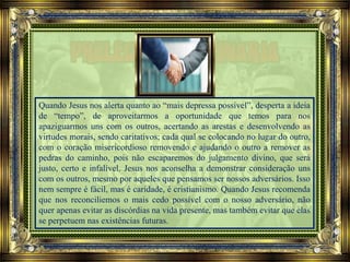 Quando Jesus nos alerta quanto ao “mais depressa possível”, desperta a ideia
de “tempo”, de aproveitarmos a oportunidade que temos para nos
apaziguarmos uns com os outros, acertando as arestas e desenvolvendo as
virtudes morais, sendo caritativos; cada qual se colocando no lugar do outro,
com o coração misericordioso removendo e ajudando o outro a remover as
pedras do caminho, pois não escaparemos do julgamento divino, que será
justo, certo e infalível. Jesus nos aconselha a demonstrar consideração uns
com os outros, mesmo por aqueles que pensamos ser nossos adversários. Isso
nem sempre é fácil, mas é caridade, é cristianismo. Quando Jesus recomenda
que nos reconciliemos o mais cedo possível com o nosso adversário, não
quer apenas evitar as discórdias na vida presente, mas também evitar que elas
se perpetuem nas existências futuras.
 