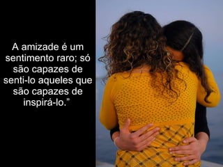A amizade é um sentimento raro; só são capazes de senti-lo aqueles que são capazes de inspirá-lo.”  