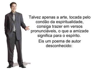 Talvez apenas a arte, tocada pelo condão da espiritualidade, consiga trazer em versos pronunciáveis, o que a amizade significa para o espírito.  Eis um poema de autor desconhecido:  