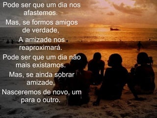 Pode ser que um dia nos afastemos.  Mas, se formos amigos de verdade,  A amizade nos reaproximará.  Pode ser que um dia não mais existamos.  Mas, se ainda sobrar amizade,  Nasceremos de novo, um para o outro.  