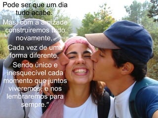 Pode ser que um dia tudo acabe.  Mas, com a amizade construiremos tudo novamente,  Cada vez de uma forma diferente,  Sendo único e inesquecível cada momento que juntos viveremos, e nos lembraremos para sempre .” 