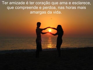 Ter amizade é ter coração que ama e esclarece, que compreende e perdoa, nas horas mais amargas da vida.  