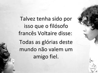 Talvez tenha sido por isso que o filósofo francês Voltaire disse:  Todas as glórias deste mundo não valem um amigo fiel. 
