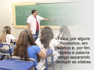 Ficou, por alguns momentos, em silêncio e, por fim, repetiu a palavra amigo separando devagar as sílabas  