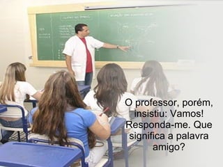 O professor, porém, insistiu: Vamos! Responda-me. Que significa a palavra amigo? 