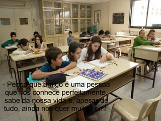 - Penso que amigo é uma pessoa que nos conhece perfeitamente, sabe da nossa vida e, apesar de tudo, ainda nos quer muito bem!  