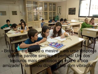 - Bravo! – exclamou o mestre – eis uma resposta que me parece simples e perfeita! Um dos tesouros mais preciosos na vida é a boa amizade! – terminou dizendo ele com vibração.  