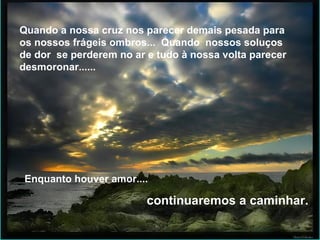 Quando a nossa cruz  nos parecer demais pesada para os nossos frágeis ombros...  Quando  nossos soluços de dor  se perderem no ar e tudo à nossa volta parecer  desmoronar...... Quando a nossa cruz nos parecer demais pesada para os nossos frágeis ombros...  Quando  nossos soluços de dor  se perderem no ar e tudo à nossa volta parecer  desmoronar...... Enquanto houver amor.... continuaremos a caminhar.  