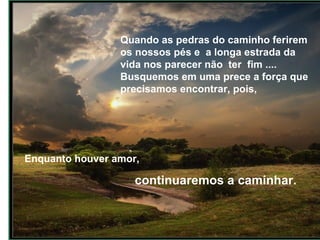 Quando as pedras do caminho ferirem os nossos pés e  a longa estrada da vida nos parecer não  ter  fim ....  Busquemos em uma prece a força que precisamos encontrar, pois, Enquanto houver amor,  continuaremos a caminhar.  