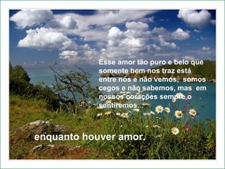 Enquanto houver amor continuaremos a caminhar.  Esse amor tão puro e belo que somente bem nos traz está entre nós e não vemos,  somos cegos e não sabemos, mas  em nossos corações sempre o sentiremos...  enquanto houver amor.  