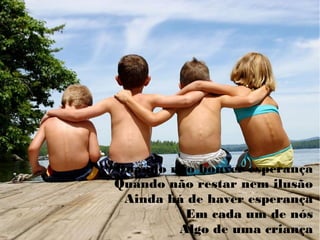 Quando não houver esperança
Quando não restar nem ilusão
Ainda há de haver esperança
Em cada um de nós
Algo de uma criança
 