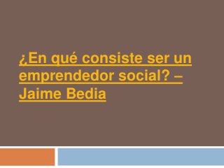¿En qué consiste ser un
emprendedor social? –
Jaime Bedia
 