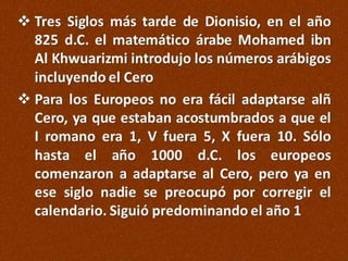  Tres Siglos más tarde de Dionisio, en el año
825 d.C. el matemático árabe Mohamed ibn
Al Khwuarizmi introdujo los números arábigos
incluyendo el Cero
 Para los Europeos no era fácil adaptarse alñ
Cero, ya que estaban acostumbrados a que el
I romano era 1, V fuera 5, X fuera 10. Sólo
hasta el año 1000 d.C. los europeos
comenzaron a adaptarse al Cero, pero ya en
ese siglo nadie se preocupó por corregir el
calendario. Siguió predominando el año 1

 
