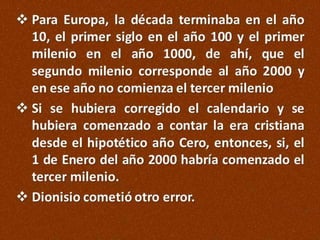  Para Europa, la década terminaba en el año
10, el primer siglo en el año 100 y el primer
milenio en el año 1000, de ahí, que el
segundo milenio corresponde al año 2000 y
en ese año no comienza el tercer milenio
 Si se hubiera corregido el calendario y se
hubiera comenzado a contar la era cristiana
desde el hipotético año Cero, entonces, si, el
1 de Enero del año 2000 habría comenzado el
tercer milenio.
 Dionisio cometió otro error.

 