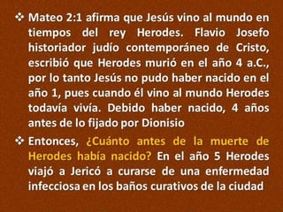  Mateo 2:1 afirma que Jesús vino al mundo en
tiempos del rey Herodes. Flavio Josefo
historiador judío contemporáneo de Cristo,
escribió que Herodes murió en el año 4 a.C.,
por lo tanto Jesús no pudo haber nacido en el
año 1, pues cuando él vino al mundo Herodes
todavía vivía. Debido haber nacido, 4 años
antes de lo fijado por Dionisio
 Entonces, ¿Cuánto antes de la muerte de
Herodes había nacido? En el año 5 Herodes
viajó a Jericó a curarse de una enfermedad
infecciosa en los baños curativos de la ciudad

 