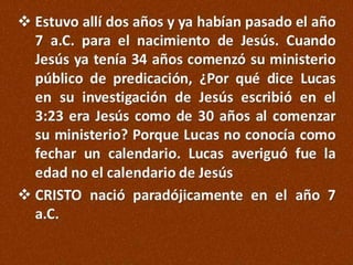  Estuvo allí dos años y ya habían pasado el año
7 a.C. para el nacimiento de Jesús. Cuando
Jesús ya tenía 34 años comenzó su ministerio
público de predicación, ¿Por qué dice Lucas
en su investigación de Jesús escribió en el
3:23 era Jesús como de 30 años al comenzar
su ministerio? Porque Lucas no conocía como
fechar un calendario. Lucas averiguó fue la
edad no el calendario de Jesús
 CRISTO nació paradójicamente en el año 7
a.C.

 