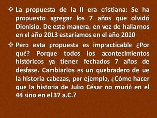  La propuesta de la II era cristiana: Se ha
propuesto agregar los 7 años que olvidó
Dionisio. De esta manera, en vez de hallarnos
en el año 2013 estaríamos en el año 2020
 Pero esta propuesta es impracticable ¿Por
qué? Porque todos los acontecimientos
históricos ya tienen fechados 7 años de
desfase. Cambiarlos es un quebradero de ue
la historia cabezas, por ejemplo, ¿Cómo hacer
que la historia de Julio César no murió en el
44 sino en el 37 a.C.?

 