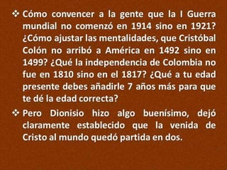  Cómo convencer a la gente que la I Guerra
mundial no comenzó en 1914 sino en 1921?
¿Cómo ajustar las mentalidades, que Cristóbal
Colón no arribó a América en 1492 sino en
1499? ¿Qué la independencia de Colombia no
fue en 1810 sino en el 1817? ¿Qué a tu edad
presente debes añadirle 7 años más para que
te dé la edad correcta?
 Pero Dionisio hizo algo buenísimo, dejó
claramente establecido que la venida de
Cristo al mundo quedó partida en dos.

 