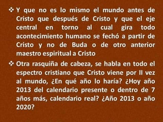  Y que no es lo mismo el mundo antes de
Cristo que después de Cristo y que el eje
central en torno al cual gira todo
acontecimiento humano se fechó a partir de
Cristo y no de Buda o de otro anterior
maestro espiritual a Cristo
 Otra rasquiña de cabeza, se habla en todo el
espectro cristiano que Cristo viene por II vez
al mundo, ¿En qué año lo haría? ¿Hoy año
2013 del calendario presente o dentro de 7
años más, calendario real? ¿Año 2013 o año
2020?

 