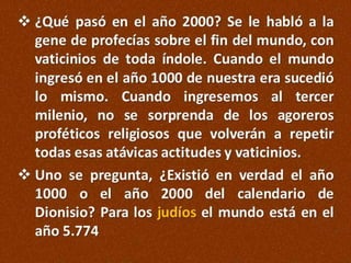  ¿Qué pasó en el año 2000? Se le habló a la
gene de profecías sobre el fin del mundo, con
vaticinios de toda índole. Cuando el mundo
ingresó en el año 1000 de nuestra era sucedió
lo mismo. Cuando ingresemos al tercer
milenio, no se sorprenda de los agoreros
proféticos religiosos que volverán a repetir
todas esas atávicas actitudes y vaticinios.
 Uno se pregunta, ¿Existió en verdad el año
1000 o el año 2000 del calendario de
Dionisio? Para los judíos el mundo está en el
año 5.774

 