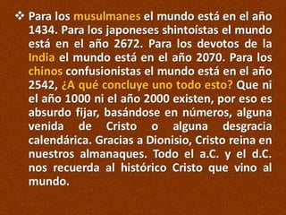  Para los musulmanes el mundo está en el año
1434. Para los japoneses shintoístas el mundo
está en el año 2672. Para los devotos de la
India el mundo está en el año 2070. Para los
chinos confusionistas el mundo está en el año
2542, ¿A qué concluye uno todo esto? Que ni
el año 1000 ni el año 2000 existen, por eso es
absurdo fijar, basándose en números, alguna
venida de Cristo o alguna desgracia
calendárica. Gracias a Dionisio, Cristo reina en
nuestros almanaques. Todo el a.C. y el d.C.
nos recuerda al histórico Cristo que vino al
mundo.

 