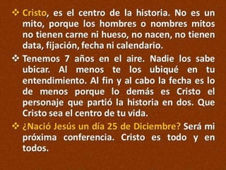  Cristo, es el centro de la historia. No es un
mito, porque los hombres o nombres mitos
no tienen carne ni hueso, no nacen, no tienen
data, fijación, fecha ni calendario.
 Tenemos 7 años en el aire. Nadie los sabe
ubicar. Al menos te los ubiqué en tu
entendimiento. Al fin y al cabo la fecha es lo
de menos porque lo demás es Cristo el
personaje que partió la historia en dos. Que
Cristo sea el centro de tu vida.
 ¿Nació Jesús un día 25 de Diciembre? Será mi
próxima conferencia. Cristo es todo y en
todos.

 