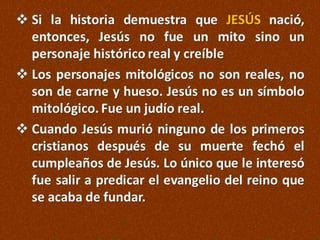  Si la historia demuestra que JESÚS
nació, entonces, Jesús no fue un mito sino un
personaje histórico real y creíble
 Los personajes mitológicos no son reales, no
son de carne y hueso. Jesús no es un símbolo
mitológico. Fue un judío real.
 Cuando Jesús murió ninguno de los primeros
cristianos después de su muerte fechó el
cumpleaños de Jesús. Lo único que le interesó
fue salir a predicar el evangelio del reino que
se acaba de fundar.

 
