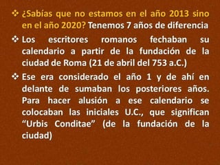  ¿Sabías que no estamos en el año 2013 sino
en el año 2020? Tenemos 7 años de diferencia
 Los escritores romanos fechaban su
calendario a partir de la fundación de la
ciudad de Roma (21 de abril del 753 a.C.)
 Ese era considerado el año 1 y de ahí en
delante de sumaban los posteriores años.
Para hacer alusión a ese calendario se
colocaban las iniciales U.C., que significan
“Urbis Conditae” (de la fundación de la
ciudad)

 