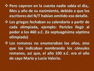  Pero cayeron en la cuenta nadie sabia el día,.
Mes y año de su nacimiento, debido a que los
escritores del N/T habían omitido ese detalle.
 Los griegos fechaban su calendario a partir de
cada olimpiada, ejemplo: Pericles llegó al
poder a los 460 a.C. (la septuagésima séptima
olimpiada)
 Los romanos no enumeraban los años, sino
que los indicaban nombrando los cónsules
romanos, así que, el año 100 a.C. era el año
de cayo Mario y Lucio Valerio.

 