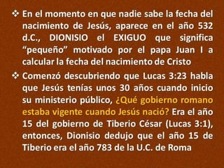  En el momento en que nadie sabe la fecha del
nacimiento de Jesús, aparece en el año 532
d.C., DIONISIO el EXIGUO que significa
“pequeño” motivado por el papa Juan I a
calcular la fecha del nacimiento de Cristo
 Comenzó descubriendo que Lucas 3:23 habla
que Jesús tenías unos 30 años cuando inicio
su ministerio público, ¿Qué gobierno romano
estaba vigente cuando Jesús nació? Era el año
15 del gobierno de Tiberio César (Lucas 3:1),
entonces, Dionisio dedujo que el año 15 de
Tiberio era el año 783 de la U.C. de Roma

 