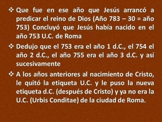  Que fue en ese año que Jesús arrancó a
predicar el reino de Dios (Año 783 – 30 = año
753) Concluyó que Jesús había nacido en el
año 753 U.C. de Roma
 Dedujo que el 753 era el año 1 d.C., el 754 el
año 2 d.C., el año 755 era el año 3 d.C. y así
sucesivamente
 A los años anteriores al nacimiento de Cristo,
le quitó la etiqueta U.C. y le puso la nueva
etiqueta d.C. (después de Cristo) y ya no era la
U.C. (Urbis Conditae) de la ciudad de Roma.

 