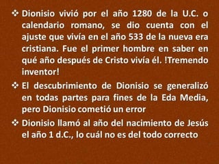  Dionisio vivió por el año 1280 de la U.C. o
calendario romano, se dio cuenta con el
ajuste que vivía en el año 533 de la nueva era
cristiana. Fue el primer hombre en saber en
qué año después de Cristo vivía él. !Tremendo
inventor!
 El descubrimiento de Dionisio se generalizó
en todas partes para fines de la Eda Media,
pero Dionisio cometió un error
 Dionisio llamó al año del nacimiento de Jesús
el año 1 d.C., lo cuál no es del todo correcto

 