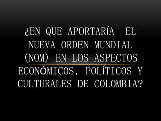 ¿EN QUE APORTARÍA EL
NUEVA ORDEN MUNDIAL
(NOM) EN LOS ASPECTOS
ECONÓMICOS, POLÍTICOS Y
CULTURALES DE COLOMBIA?
 
