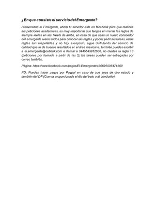 ¿En que consiste el servicio del Emergente? 
Bienvenidos al Emergente, ahora tu servidor esta en facebook para que realices 
tus peticiones académicas, es muy importante que tengas en mente las reglas de 
siempre leelas en los tweets de arriba, en caso de que seas un nuevo conocedor 
del emergente leelos todos para conocer las reglas y poder pedir tus tareas, estas 
reglas son inapelables y no hay excepción, sigue disfrutando del servicio de 
calidad que te da buenos resultados en el área mexicana, también puedes escribir 
a el.emergente@outlook.com o llamar a 0445545912606, no olvides la regla 10 
(peticiones por llamada a partir de las 3), tus tareas pueden ser entregadas por 
correo también. 
Página: https://www.facebook.com/pages/El-Emergente/436696506471660 
PD: Puedes hacer pagos por Paypal en caso de que seas de otro estado y 
también del DF (Cuenta proporcionada el día del trato o al concluirlo). 
