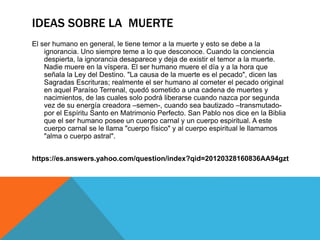IDEAS SOBRE LA MUERTE
El ser humano en general, le tiene temor a la muerte y esto se debe a la
ignorancia. Uno siempre teme a lo que desconoce. Cuando la conciencia
despierta, la ignorancia desaparece y deja de existir el temor a la muerte.
Nadie muere en la víspera. El ser humano muere el día y a la hora que
señala la Ley del Destino. "La causa de la muerte es el pecado", dicen las
Sagradas Escrituras; realmente el ser humano al cometer el pecado original
en aquel Paraíso Terrenal, quedó sometido a una cadena de muertes y
nacimientos, de las cuales solo podrá liberarse cuando nazca por segunda
vez de su energía creadora –semen-, cuando sea bautizado –transmutado-
por el Espíritu Santo en Matrimonio Perfecto. San Pablo nos dice en la Biblia
que el ser humano posee un cuerpo carnal y un cuerpo espiritual. A este
cuerpo carnal se le llama "cuerpo físico" y al cuerpo espiritual le llamamos
"alma o cuerpo astral".
https://es.answers.yahoo.com/question/index?qid=20120328160836AA94gzt
 
