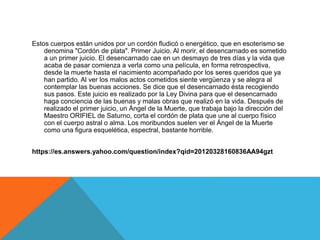 Estos cuerpos están unidos por un cordón fludicó o energético, que en esoterismo se
denomina "Cordón de plata". Primer Juicio. Al morir, el desencarnado es sometido
a un primer juicio. El desencarnado cae en un desmayo de tres días y la vida que
acaba de pasar comienza a verla como una película, en forma retrospectiva,
desde la muerte hasta el nacimiento acompañado por los seres queridos que ya
han partido. Al ver los malos actos cometidos siente vergüenza y se alegra al
contemplar las buenas acciones. Se dice que el desencarnado ésta recogiendo
sus pasos. Este juicio es realizado por la Ley Divina para que el desencarnado
haga conciencia de las buenas y malas obras que realizó en la vida. Después de
realizado el primer juicio, un Ángel de la Muerte, que trabaja bajo la dirección del
Maestro ORIFIEL de Saturno, corta el cordón de plata que une al cuerpo físico
con el cuerpo astral o alma. Los moribundos suelen ver el Ángel de la Muerte
como una figura esquelética, espectral, bastante horrible.
https://es.answers.yahoo.com/question/index?qid=20120328160836AA94gzt
 