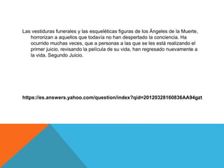 Las vestiduras funerales y las esqueléticas figuras de los Ángeles de la Muerte,
horrorizan a aquellos que todavía no han despertado la conciencia. Ha
ocurrido muchas veces, que a personas a las que se les está realizando el
primer juicio, revisando la película de su vida, han regresado nuevamente a
la vida. Segundo Juicio.
https://es.answers.yahoo.com/question/index?qid=20120328160836AA94gzt
 