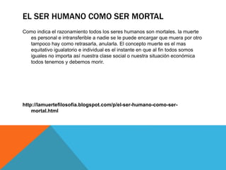 EL SER HUMANO COMO SER MORTAL
Como indica el razonamiento todos los seres humanos son mortales. la muerte
es personal e intransferible a nadie se le puede encargar que muera por otro
tampoco hay como retrasarla, anularla. El concepto muerte es el mas
equitativo igualatorio e individual es el instante en que al fin todos somos
iguales no importa así nuestra clase social o nuestra situación económica
todos tenemos y debemos morir.
http://lamuertefilosofia.blogspot.com/p/el-ser-humano-como-ser-
mortal.html
 