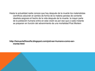 Hasta la actualidad nadie conoce que hay después de la muerte los materialistas
científicos aducirán el cambio de forma de la materia perolas de corriente
idealista asignara el hecho de la vida después de la muerte. la mayor parte
de la población humana entra en esta visión es por eso que a cada instante
se preparan en función del advenimiento de una mortalidad Post Mortem
http://lamuertefilosofia.blogspot.com/p/el-ser-humano-como-ser-
mortal.html
 