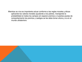 Mientras se viva es importante actuar conforme a las reglas morales y éticas
aplicando los valores morales ayudando a los pobres, manejando la
probabilidad en todos los campos sin esperar premios a nuestras pautas de
comportamiento los premios y castigos se les debe tomar ahora y no en el
mundo ultraterreno
 